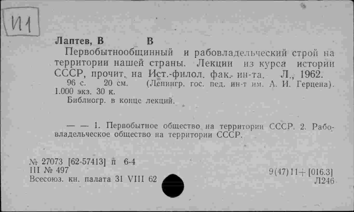 ﻿и
Лаптев, В	В
Первобытнообщинный и рабовладельческий строй на территории нашей страны. Лекции из курса истории СССР, прочит, на Ист.-филол. фак,- ин-та. Л., 1962.
96 с. 20 см. (Ленингр. гос. пед. ин-т им. А. И. Герцена). 1.000 экз. 30 к.
Библиогр. в конце лекций.
— — 1. Первобытное общество на территории СССР. 2. Рабовладельческое общество на территории СССР.
№ 27073 [62-57413] и 6-4
III № 497
Всесоюз. кн. палата 31 VIII 62
9(47)114-[016.3]
Л246